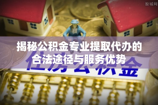 焦作揭秘公积金专业提取代办的合法途径与服务优势