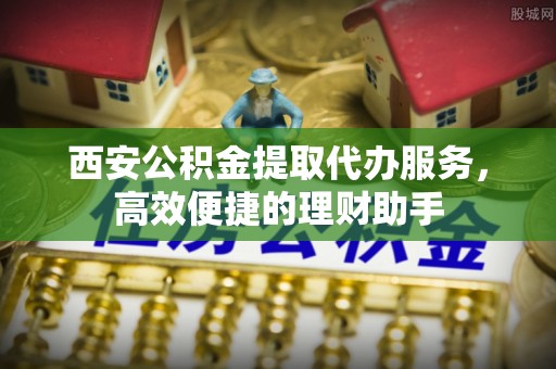 焦作西安公积金提取代办服务，高效便捷的理财助手