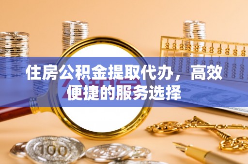 焦作住房公积金提取代办，高效便捷的服务选择