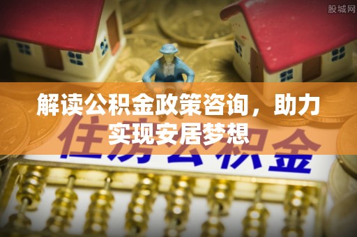 焦作解读公积金政策咨询，助力实现安居梦想