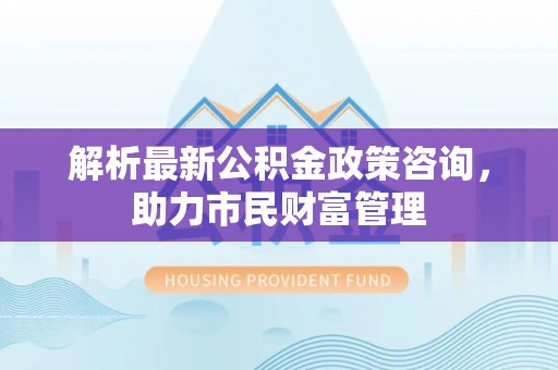 焦作解析最新公积金政策咨询，助力市民财富管理
