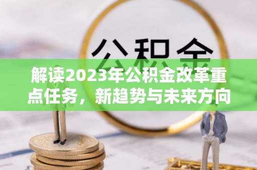 焦作解读2023年公积金改革重点任务，新趋势与未来方向