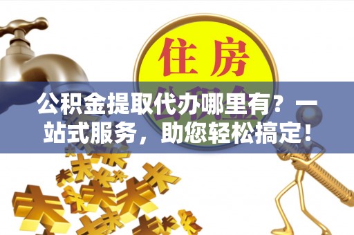 焦作公积金提取代办哪里有？一站式服务，助您轻松搞定！