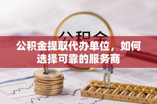 焦作公积金提取代办单位，如何选择可靠的服务商