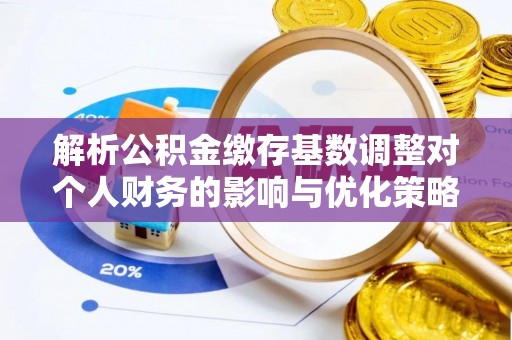 焦作解析公积金缴存基数调整对个人财务的影响与优化策略