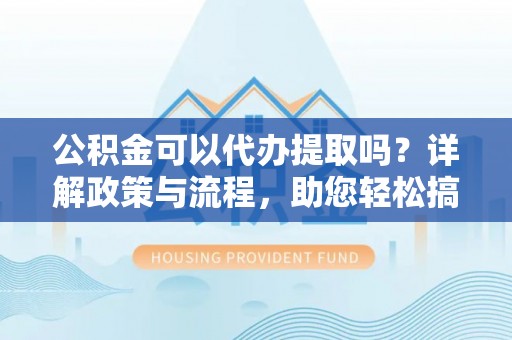 焦作公积金可以代办提取吗？详解政策与流程，助您轻松搞定！