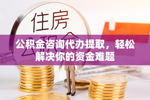 焦作公积金咨询代办提取，轻松解决你的资金难题