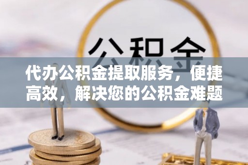 焦作代办公积金提取服务，便捷高效，解决您的公积金难题