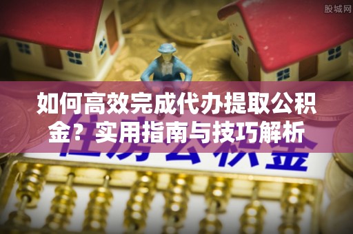 焦作如何高效完成代办提取公积金？实用指南与技巧解析