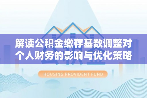 焦作解读公积金缴存基数调整对个人财务的影响与优化策略